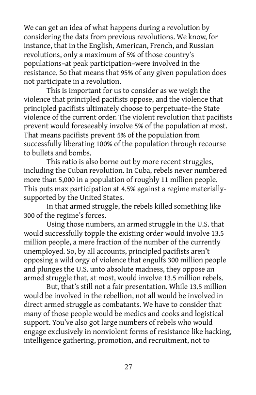 We can get an idea of what happens during a revolution by considering the data from previous revolutions. We know, for instance, that in the English, American, French, and Russian revolutions, only a maximum of 5% of those country’s populations-at peak participation-were involved in the resistance. So that means that 95% of any given population does not participate in a revolution.  ‘This is important for us to consider as we weigh the violence that principled pacifists oppose, and the violence that principled pacifists ultimately choose to perpetuate-the State violence of the current order. The violent revolution that pacifists prevent would foreseeably involve 5% of the population at most. ‘That means pacifists prevent 5% of the population from successfully liberating 100% of the population through recourse to bullets and bombs.  ‘This ratio is also borne out by more recent struggles, including the Cuban revolution. In Cuba, rebels never numbered more than 5,000 in a population of roughly 11 million people. ‘This puts max participation at 4.5% against a regime materially- supported by the United States.  In that armed struggle, the rebels killed something like 300 of the regime’s forces.  Using those numbers, an armed struggle in the U.S. that would successfully topple the existing order would involve 13.5 million people, a mere fraction of the number of the currently unemployed. So, by all accounts, principled pacifists aren’t opposing a wild orgy of violence that engulfs 300 million people and plunges the U.S. unto absolute madness, they oppose an armed struggle that, at most, would involve 13.5 million rebels.  But, that’s still not a fair presentation. While 13.5 million would be involved in the rebellion, not all would be involved in direct armed struggle as combatants. We have to consider that many of those people would be medics and cooks and logistical support. You’ve also got large numbers of rebels who would engage exclusively in nonviolent forms of resistance like hacking, intelligence gathering, promotion, and recruitment, not to  27 